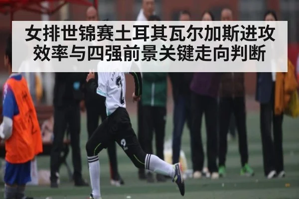 女排世锦赛土耳其瓦尔加斯进攻效率与四强前景关键走向判断