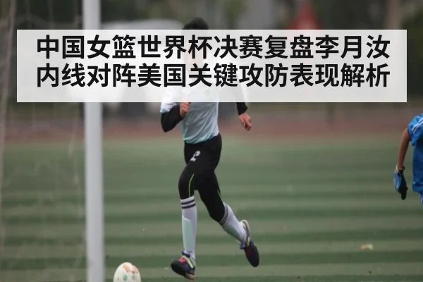中国女篮世界杯决赛复盘李月汝内线对阵美国关键攻防表现解析