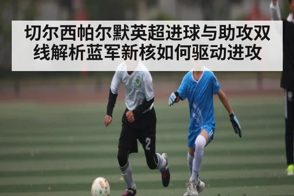 切尔西帕尔默英超进球与助攻双线解析蓝军新核如何驱动进攻