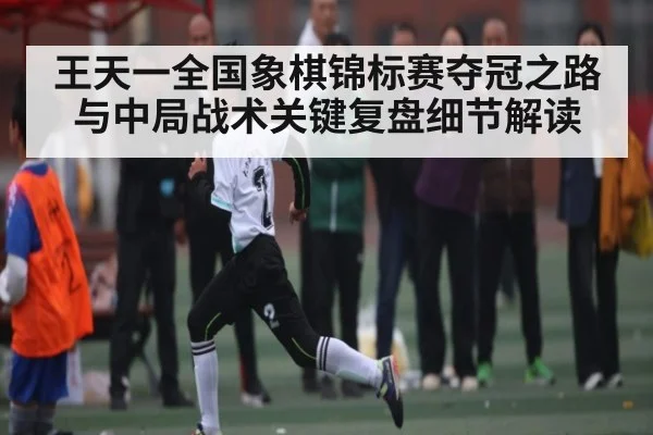 王天一全国象棋锦标赛夺冠之路与中局战术关键复盘细节解读