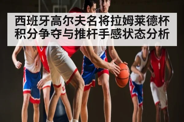 西班牙高尔夫名将拉姆莱德杯积分争夺与推杆手感状态分析