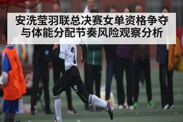 安洗莹羽联总决赛女单资格争夺与体能分配节奏风险观察分析